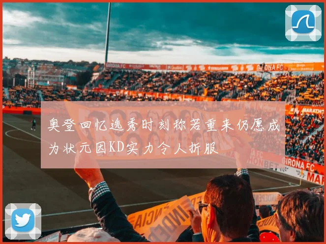 奥登回忆选秀时刻称若重来仍愿成为状元因KD实力令人折服