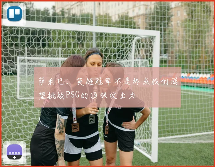 萨利巴：英超冠军不是终点我们渴望挑战PSG的顶级攻击力