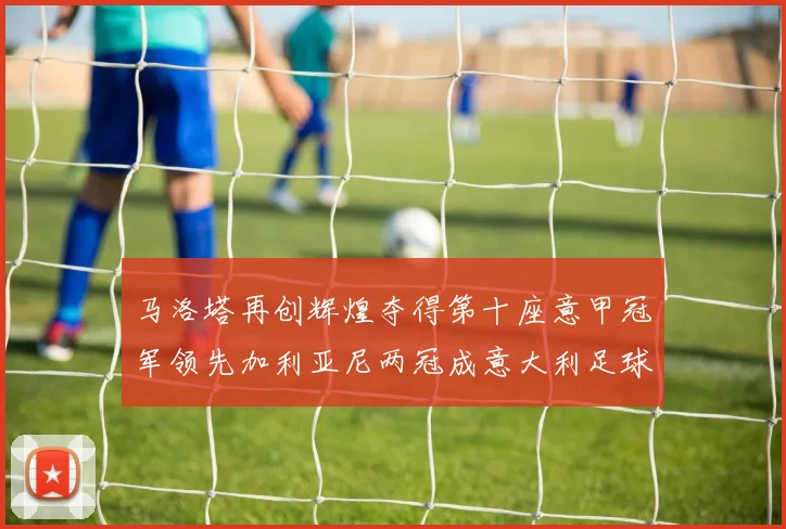 马洛塔再创辉煌夺得第十座意甲冠军领先加利亚尼两冠成意大利足球传奇