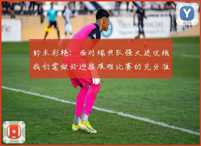 铃木彩艳：面对瑞典队强大进攻线我们需做好迎接艰难比赛的充分准备