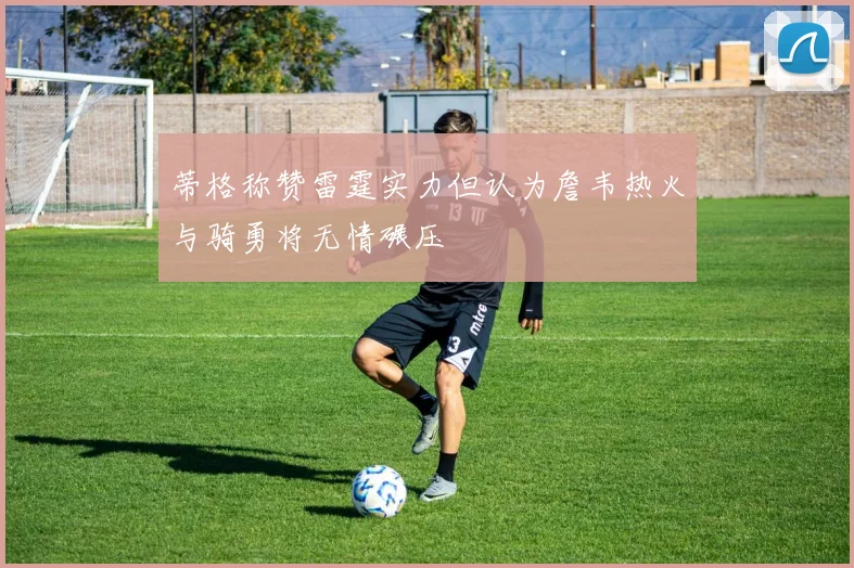 蒂格称赞雷霆实力但认为詹韦热火与骑勇将无情碾压