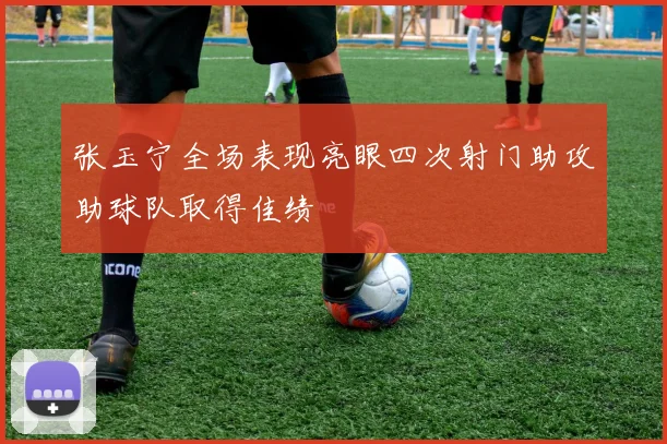 张玉宁全场表现亮眼四次射门助攻助球队取得佳绩