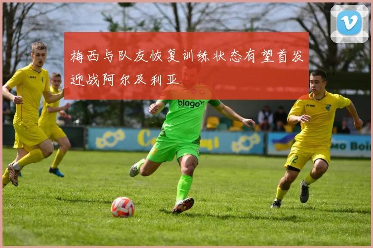 梅西与队友恢复训练状态有望首发迎战阿尔及利亚