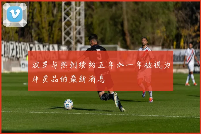 波罗与热刺续约五年加一年被视为非卖品的最新消息