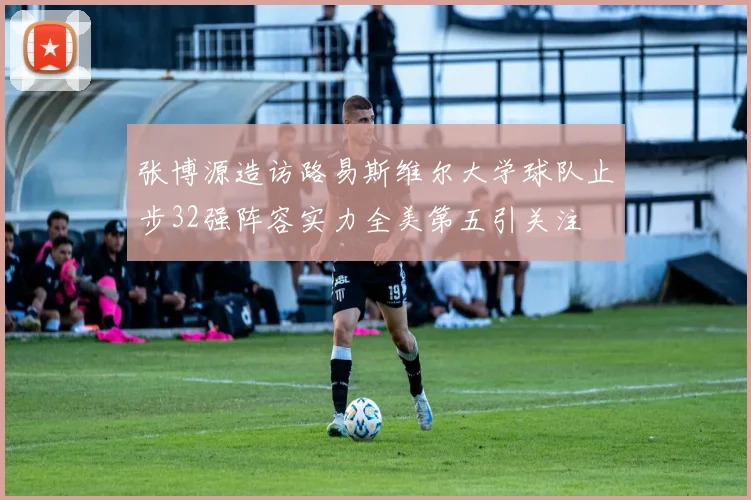 张博源造访路易斯维尔大学球队止步32强阵容实力全美第五引关注