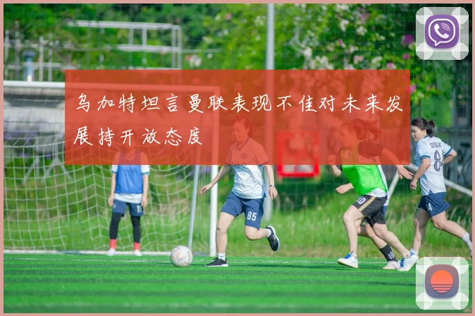 乌加特坦言曼联表现不佳对未来发展持开放态度