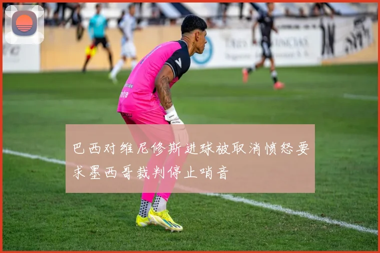 巴西对维尼修斯进球被取消愤怒要求墨西哥裁判停止哨音